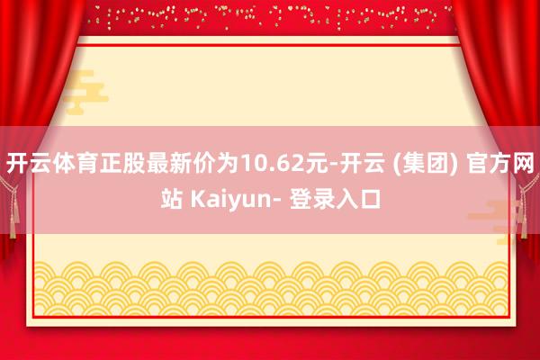 开云体育正股最新价为10.62元-开云 (集团) 官方网站 Kaiyun- 登录入口