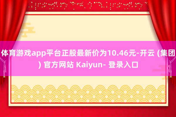 体育游戏app平台正股最新价为10.46元-开云 (集团) 官方网站 Kaiyun- 登录入口