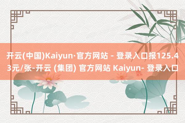 开云(中国)Kaiyun·官方网站 - 登录入口报125.43元/张-开云 (集团) 官方网站 Kaiyun- 登录入口