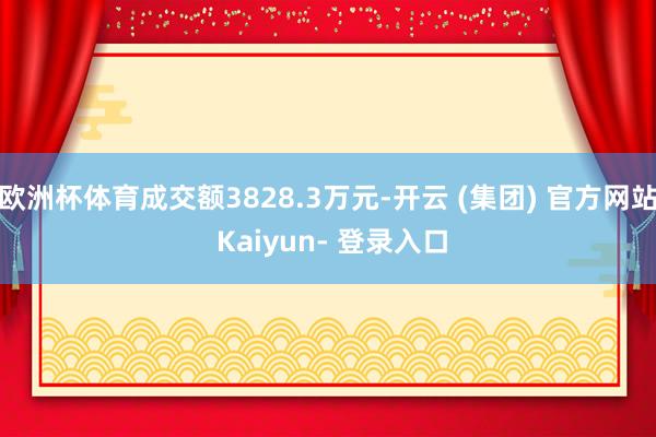 欧洲杯体育成交额3828.3万元-开云 (集团) 官方网站 Kaiyun- 登录入口