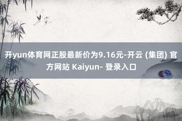 开yun体育网正股最新价为9.16元-开云 (集团) 官方网站 Kaiyun- 登录入口