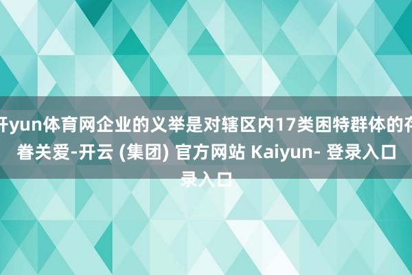 开yun体育网企业的义举是对辖区内17类困特群体的存眷关爱-开云 (集团) 官方网站 Kaiyun- 登录入口