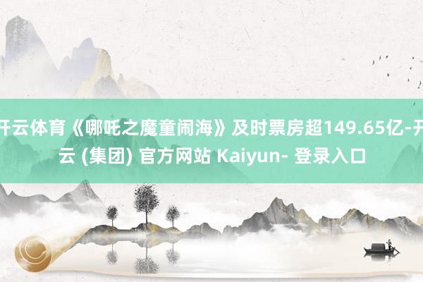 开云体育《哪吒之魔童闹海》及时票房超149.65亿-开云 (集团) 官方网站 Kaiyun- 登录入口