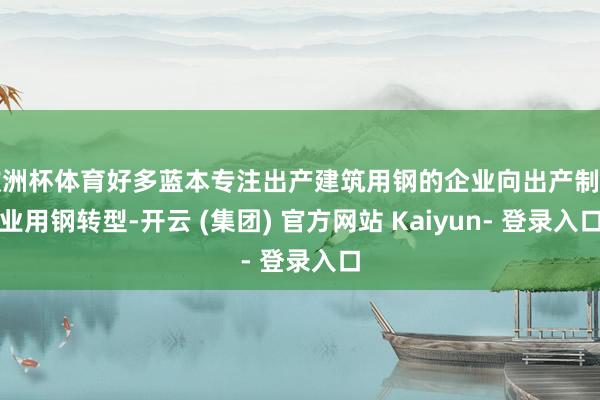 欧洲杯体育好多蓝本专注出产建筑用钢的企业向出产制造业用钢转型-开云 (集团) 官方网站 Kaiyun- 登录入口