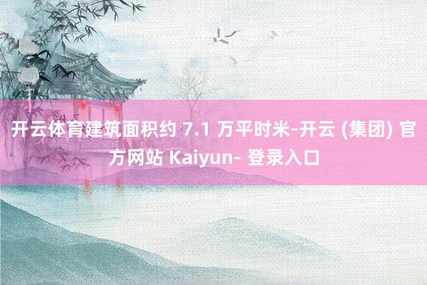 开云体育建筑面积约 7.1 万平时米-开云 (集团) 官方网站 Kaiyun- 登录入口