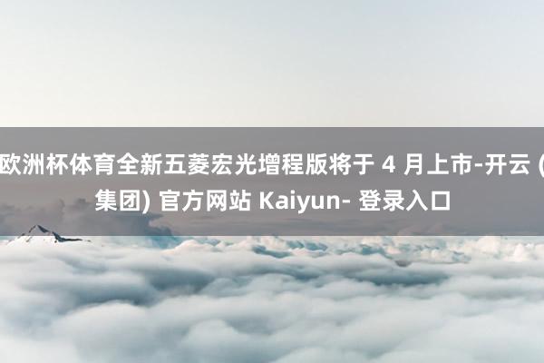 欧洲杯体育全新五菱宏光增程版将于 4 月上市-开云 (集团) 官方网站 Kaiyun- 登录入口