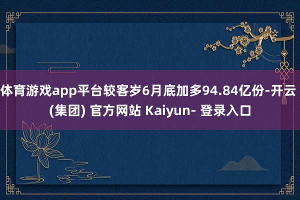 体育游戏app平台较客岁6月底加多94.84亿份-开云 (集团) 官方网站 Kaiyun- 登录入口