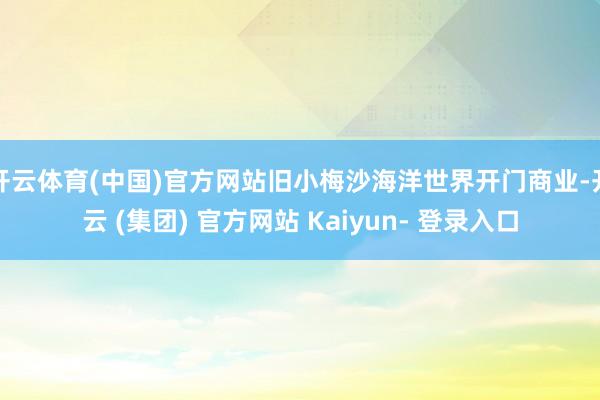 开云体育(中国)官方网站旧小梅沙海洋世界开门商业-开云 (集团) 官方网站 Kaiyun- 登录入口