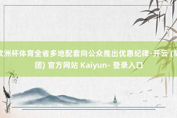 欧洲杯体育全省多地配套向公众推出优惠纪律-开云 (集团) 官方网站 Kaiyun- 登录入口