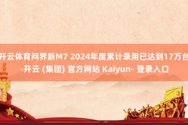 开云体育问界新M7 2024年度累计录用已达到17万台-开云 (集团) 官方网站 Kaiyun- 登录入口