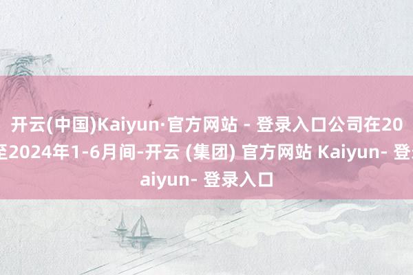 开云(中国)Kaiyun·官方网站 - 登录入口公司在2021年至2024年1-6月间-开云 (集团) 官方网站 Kaiyun- 登录入口