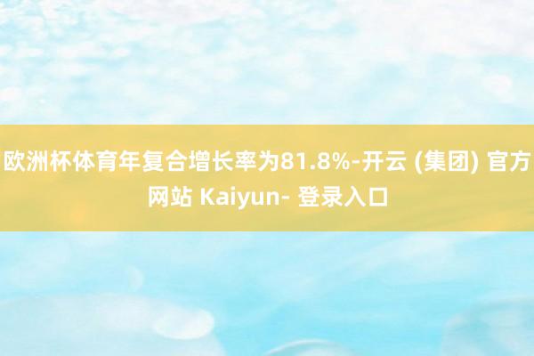 欧洲杯体育年复合增长率为81.8%-开云 (集团) 官方网站 Kaiyun- 登录入口
