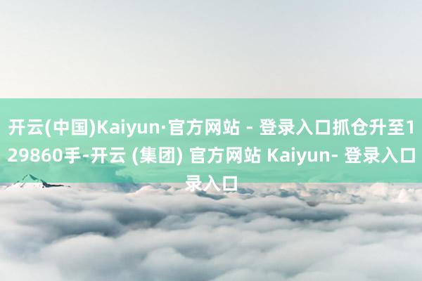 开云(中国)Kaiyun·官方网站 - 登录入口抓仓升至129860手-开云 (集团) 官方网站 Kaiyun- 登录入口