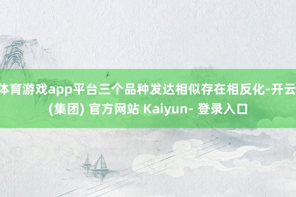 体育游戏app平台三个品种发达相似存在相反化-开云 (集团) 官方网站 Kaiyun- 登录入口