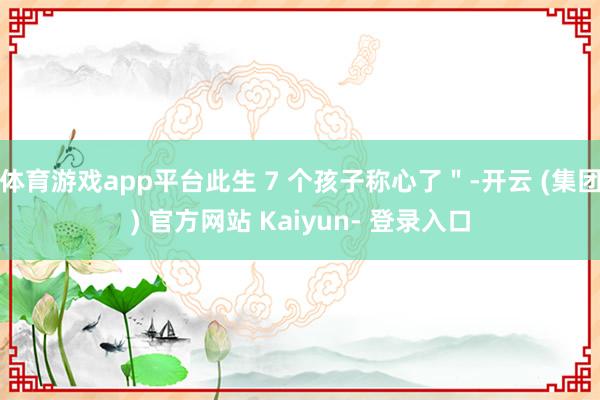 体育游戏app平台此生 7 个孩子称心了＂-开云 (集团) 官方网站 Kaiyun- 登录入口