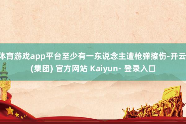体育游戏app平台至少有一东说念主遭枪弹擦伤-开云 (集团) 官方网站 Kaiyun- 登录入口