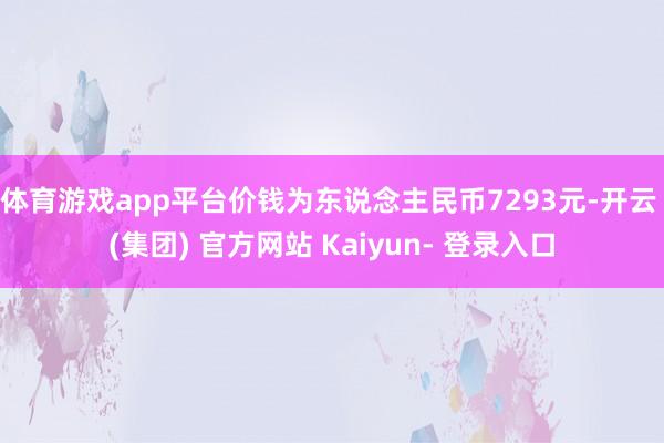 体育游戏app平台价钱为东说念主民币7293元-开云 (集团) 官方网站 Kaiyun- 登录入口