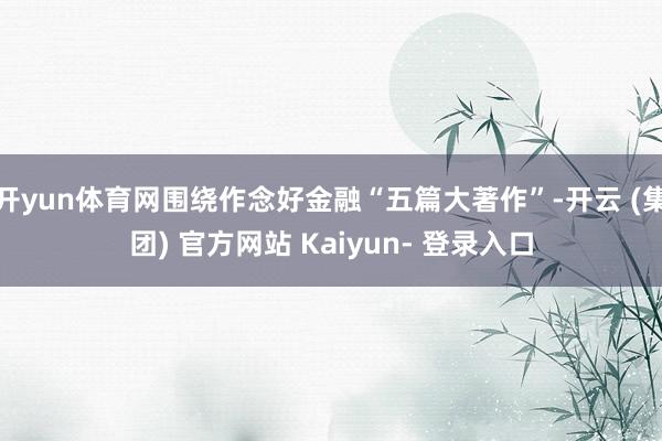 开yun体育网围绕作念好金融“五篇大著作”-开云 (集团) 官方网站 Kaiyun- 登录入口