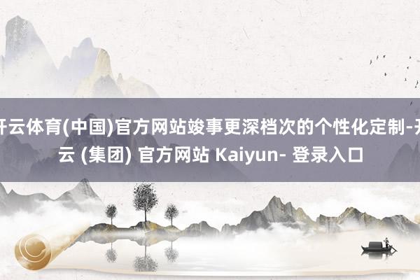 开云体育(中国)官方网站竣事更深档次的个性化定制-开云 (集团) 官方网站 Kaiyun- 登录入口