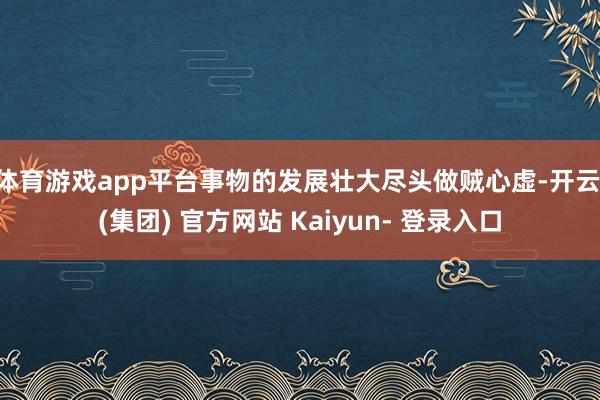 体育游戏app平台事物的发展壮大尽头做贼心虚-开云 (集团) 官方网站 Kaiyun- 登录入口