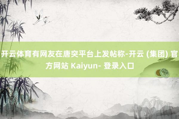 开云体育有网友在唐突平台上发帖称-开云 (集团) 官方网站 Kaiyun- 登录入口