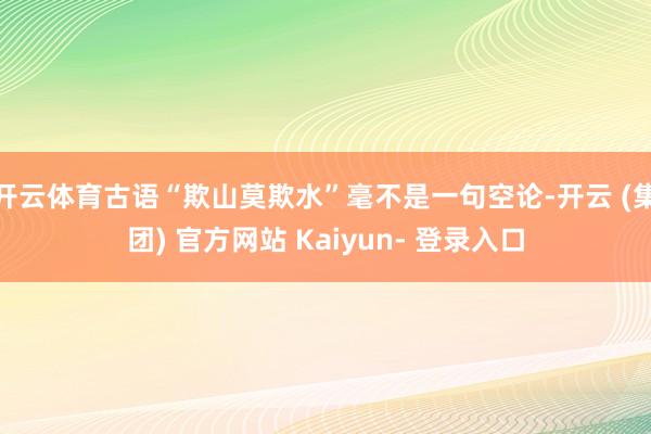 开云体育古语“欺山莫欺水”毫不是一句空论-开云 (集团) 官方网站 Kaiyun- 登录入口