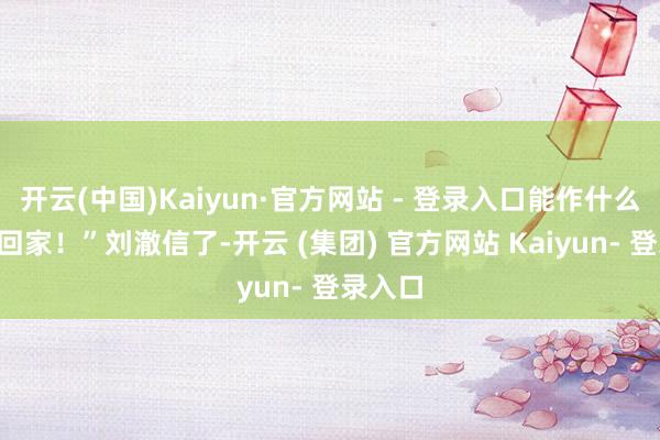开云(中国)Kaiyun·官方网站 - 登录入口能作什么？”“回家！”刘澈信了-开云 (集团) 官方网站 Kaiyun- 登录入口