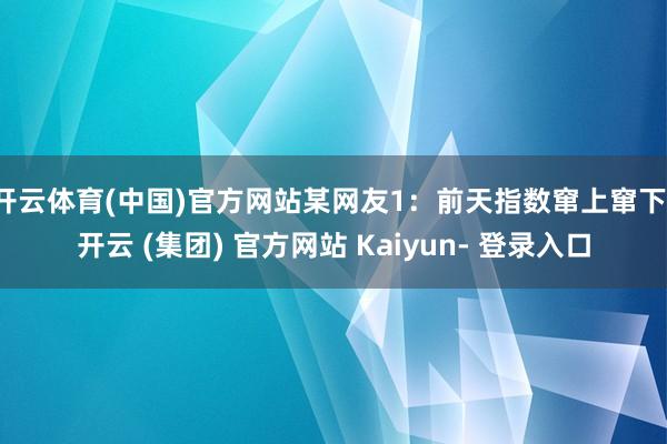 开云体育(中国)官方网站某网友1：前天指数窜上窜下-开云 (集团) 官方网站 Kaiyun- 登录入口