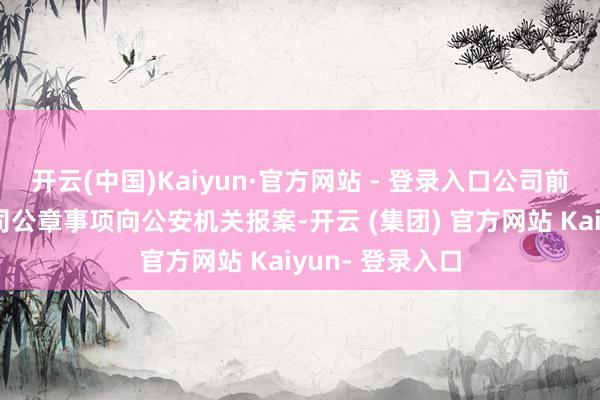 开云(中国)Kaiyun·官方网站 - 登录入口公司前期已就伪造公司公章事项向公安机关报案-开云 (集团) 官方网站 Kaiyun- 登录入口