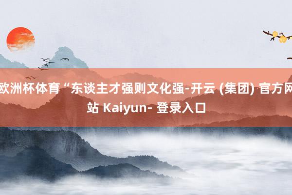 欧洲杯体育“东谈主才强则文化强-开云 (集团) 官方网站 Kaiyun- 登录入口