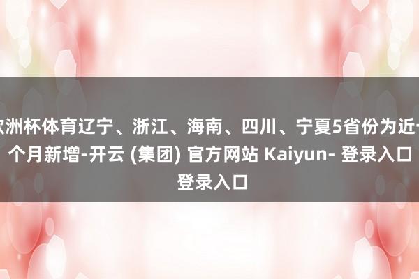 欧洲杯体育辽宁、浙江、海南、四川、宁夏5省份为近一个月新增-开云 (集团) 官方网站 Kaiyun- 登录入口
