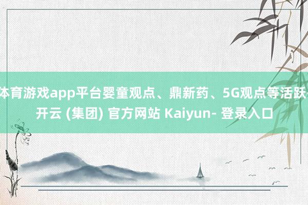 体育游戏app平台婴童观点、鼎新药、5G观点等活跃-开云 (集团) 官方网站 Kaiyun- 登录入口