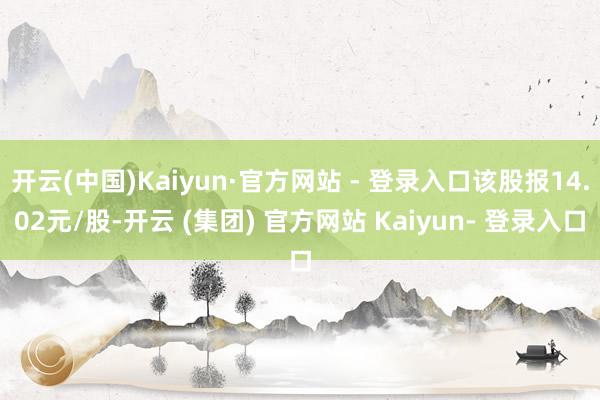 开云(中国)Kaiyun·官方网站 - 登录入口该股报14.02元/股-开云 (集团) 官方网站 Kaiyun- 登录入口
