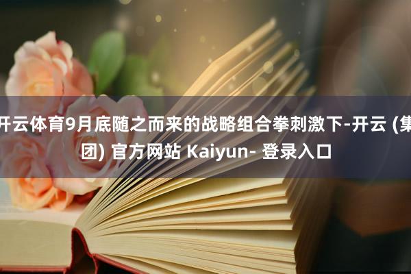 开云体育9月底随之而来的战略组合拳刺激下-开云 (集团) 官方网站 Kaiyun- 登录入口