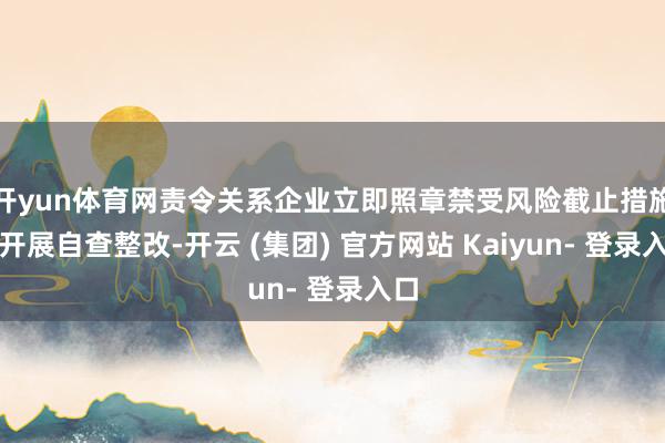 开yun体育网责令关系企业立即照章禁受风险截止措施并开展自查整改-开云 (集团) 官方网站 Kaiyun- 登录入口
