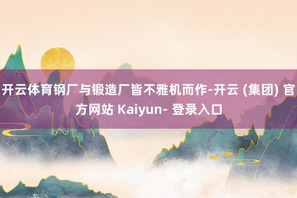 开云体育钢厂与锻造厂皆不雅机而作-开云 (集团) 官方网站 Kaiyun- 登录入口