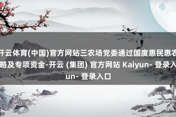 开云体育(中国)官方网站三农场党委通过国度惠民惠农策略及专项资金-开云 (集团) 官方网站 Kaiyun- 登录入口