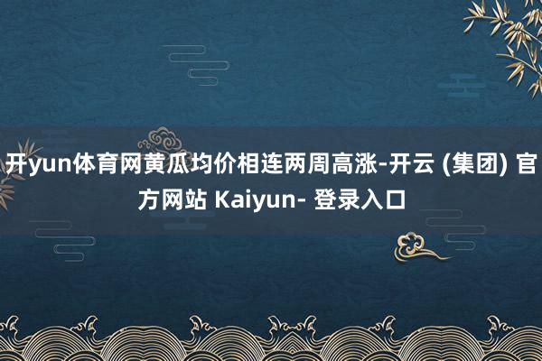 开yun体育网黄瓜均价相连两周高涨-开云 (集团) 官方网站 Kaiyun- 登录入口
