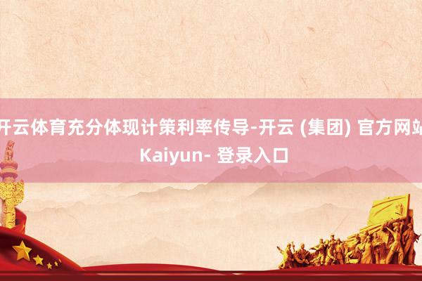 开云体育充分体现计策利率传导-开云 (集团) 官方网站 Kaiyun- 登录入口