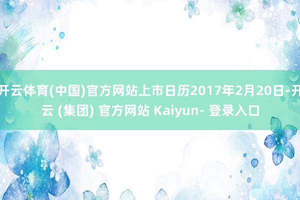 开云体育(中国)官方网站上市日历2017年2月20日-开云 (集团) 官方网站 Kaiyun- 登录入口