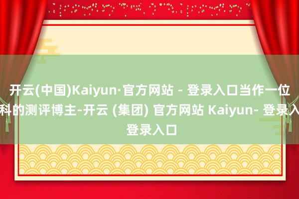 开云(中国)Kaiyun·官方网站 - 登录入口当作一位专科的测评博主-开云 (集团) 官方网站 Kaiyun- 登录入口