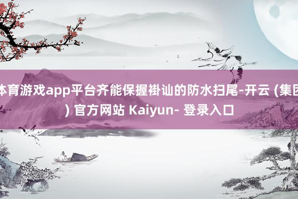 体育游戏app平台齐能保握褂讪的防水扫尾-开云 (集团) 官方网站 Kaiyun- 登录入口