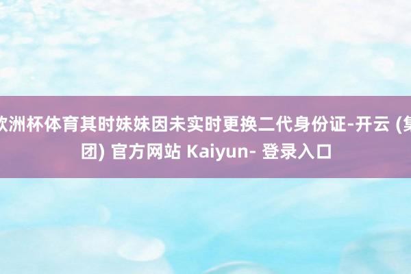 欧洲杯体育其时妹妹因未实时更换二代身份证-开云 (集团) 官方网站 Kaiyun- 登录入口