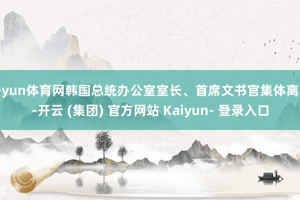 开yun体育网韩国总统办公室室长、首席文书官集体离职-开云 (集团) 官方网站 Kaiyun- 登录入口