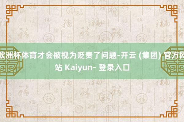欧洲杯体育才会被视为贬责了问题-开云 (集团) 官方网站 Kaiyun- 登录入口