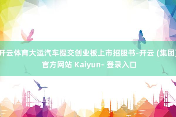 开云体育大运汽车提交创业板上市招股书-开云 (集团) 官方网站 Kaiyun- 登录入口