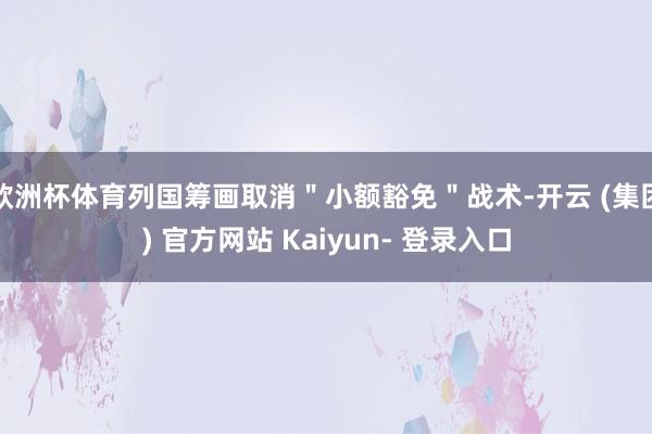 欧洲杯体育列国筹画取消＂小额豁免＂战术-开云 (集团) 官方网站 Kaiyun- 登录入口