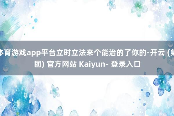体育游戏app平台立时立法来个能治的了你的-开云 (集团) 官方网站 Kaiyun- 登录入口