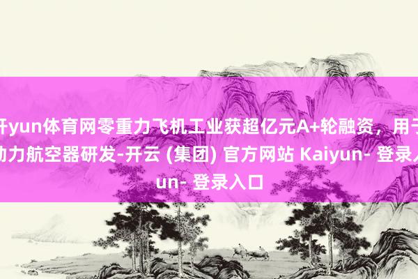 开yun体育网零重力飞机工业获超亿元A+轮融资，用于新动力航空器研发-开云 (集团) 官方网站 Kaiyun- 登录入口