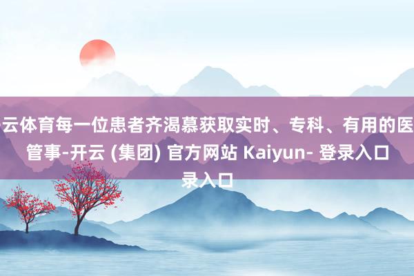 开云体育每一位患者齐渴慕获取实时、专科、有用的医疗管事-开云 (集团) 官方网站 Kaiyun- 登录入口